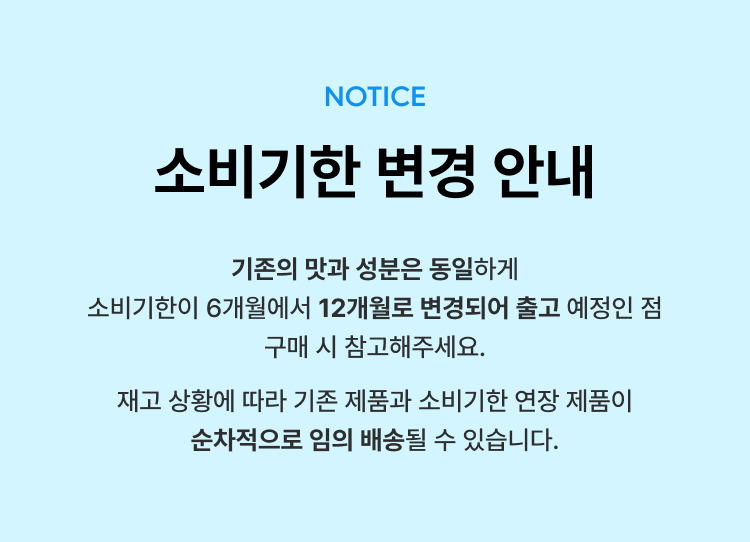 소비기한 변경 안내 공지 : NOTICE 소비기한 변경 안내 기존의 맛과 성분은 동일하게 소비기한이 6개월에서 12개월로 변경되어 출고 예정인 점 구매 시 참고해주세요.